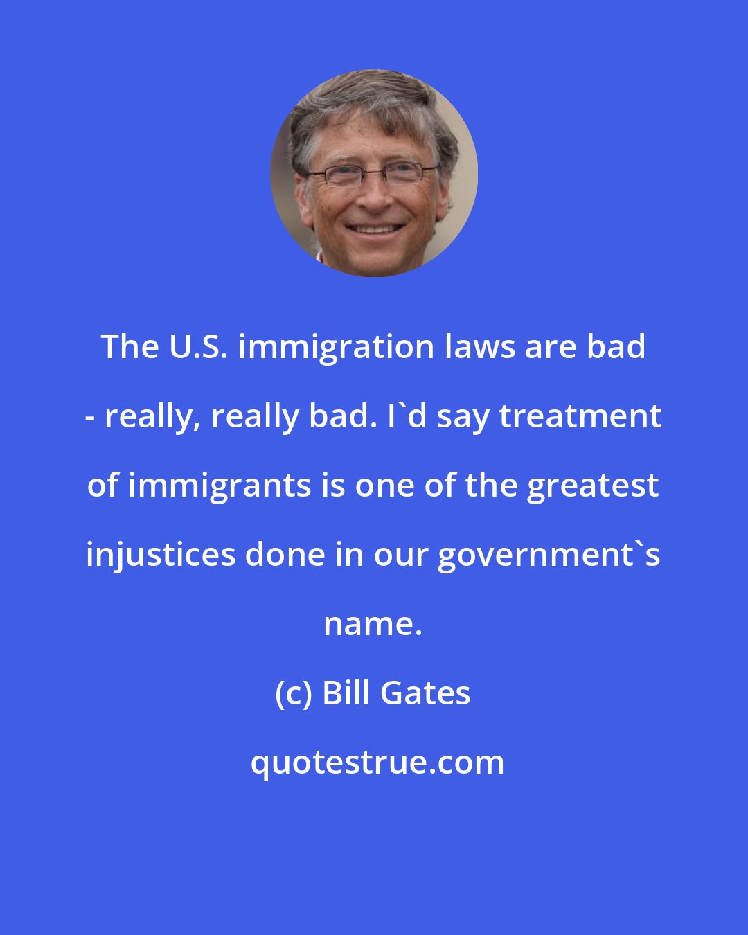 Bill Gates: The U.S. immigration laws are bad - really, really bad. I'd say treatment of immigrants is one of the greatest injustices done in our government's name.