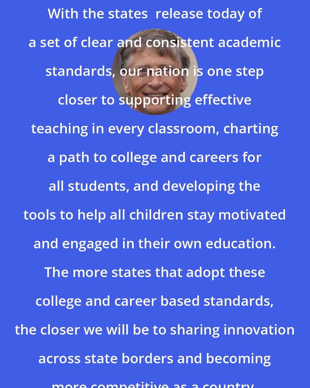 Bill Gates: With the states  release today of a set of clear and consistent academic standards, our nation is one step closer to supporting effective teaching in every classroom, charting a path to college and careers for all students, and developing the tools to help all children stay motivated and engaged in their own education. The more states that adopt these college and career based standards, the closer we will be to sharing innovation across state borders and becoming more competitive as a country.