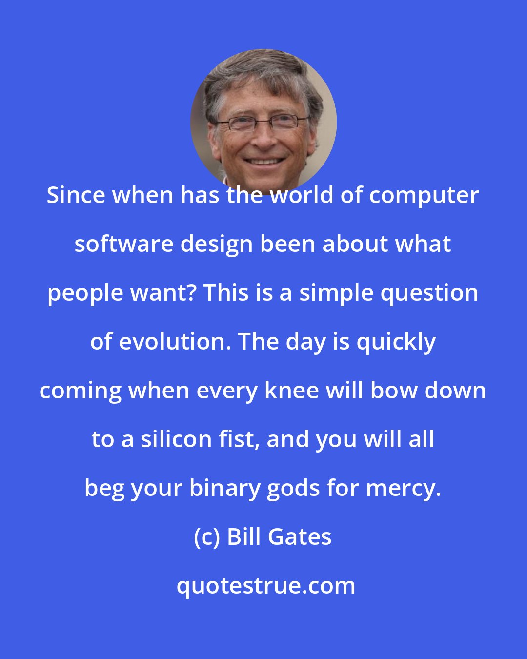 Bill Gates: Since when has the world of computer software design been about what people want? This is a simple question of evolution. The day is quickly coming when every knee will bow down to a silicon fist, and you will all beg your binary gods for mercy.