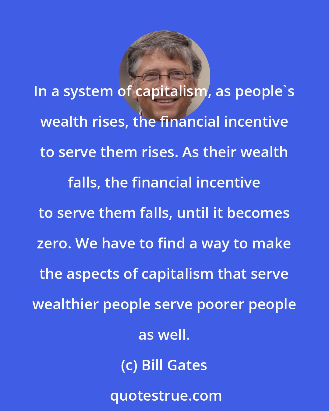 Bill Gates: In a system of capitalism, as people's wealth rises, the financial incentive to serve them rises. As their wealth falls, the financial incentive to serve them falls, until it becomes zero. We have to find a way to make the aspects of capitalism that serve wealthier people serve poorer people as well.
