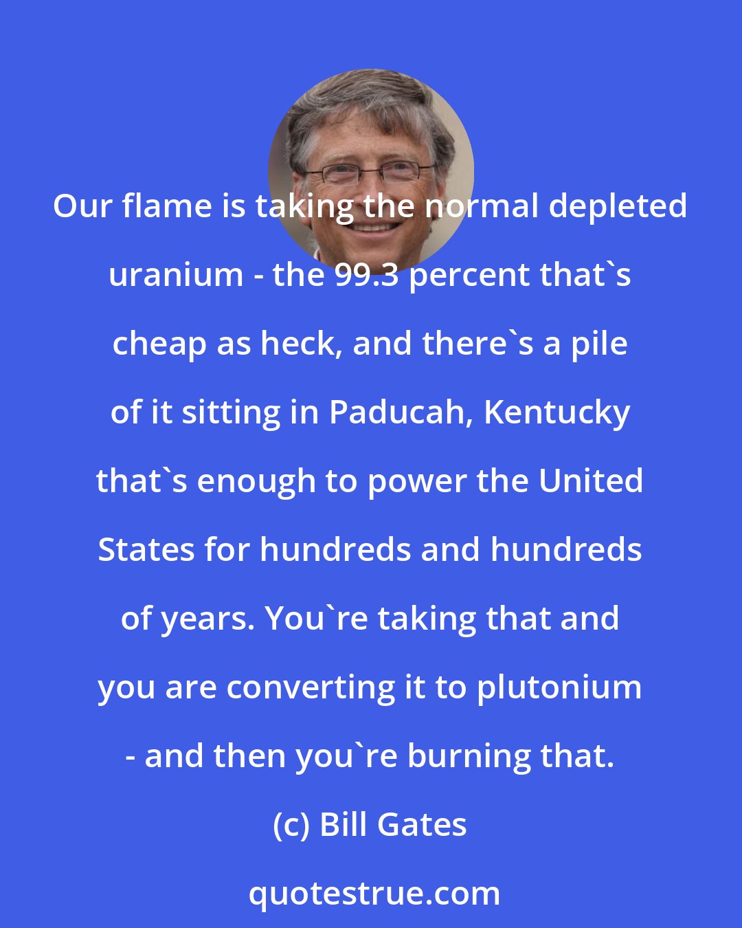 Bill Gates: Our flame is taking the normal depleted uranium - the 99.3 percent that's cheap as heck, and there's a pile of it sitting in Paducah, Kentucky that's enough to power the United States for hundreds and hundreds of years. You're taking that and you are converting it to plutonium - and then you're burning that.