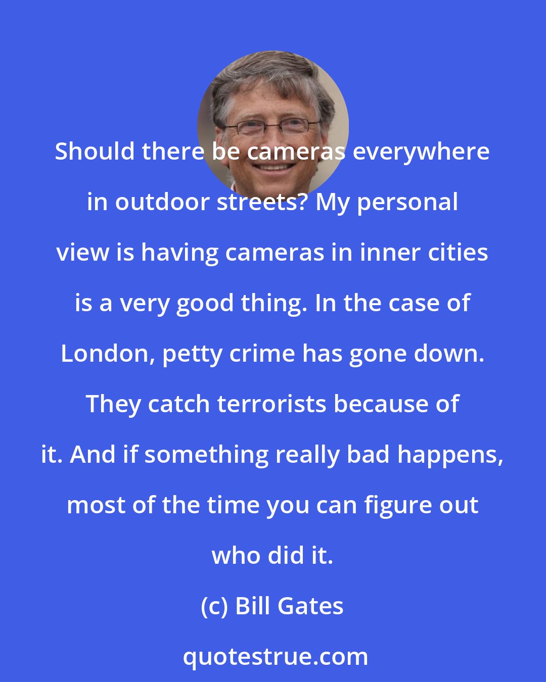 Bill Gates: Should there be cameras everywhere in outdoor streets? My personal view is having cameras in inner cities is a very good thing. In the case of London, petty crime has gone down. They catch terrorists because of it. And if something really bad happens, most of the time you can figure out who did it.