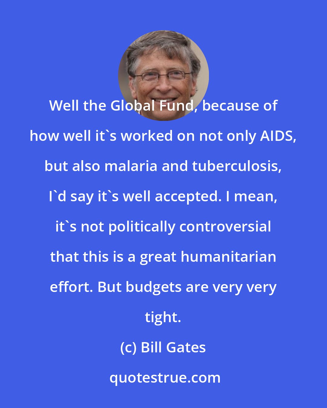 Bill Gates: Well the Global Fund, because of how well it's worked on not only AIDS, but also malaria and tuberculosis, I'd say it's well accepted. I mean, it's not politically controversial that this is a great humanitarian effort. But budgets are very very tight.