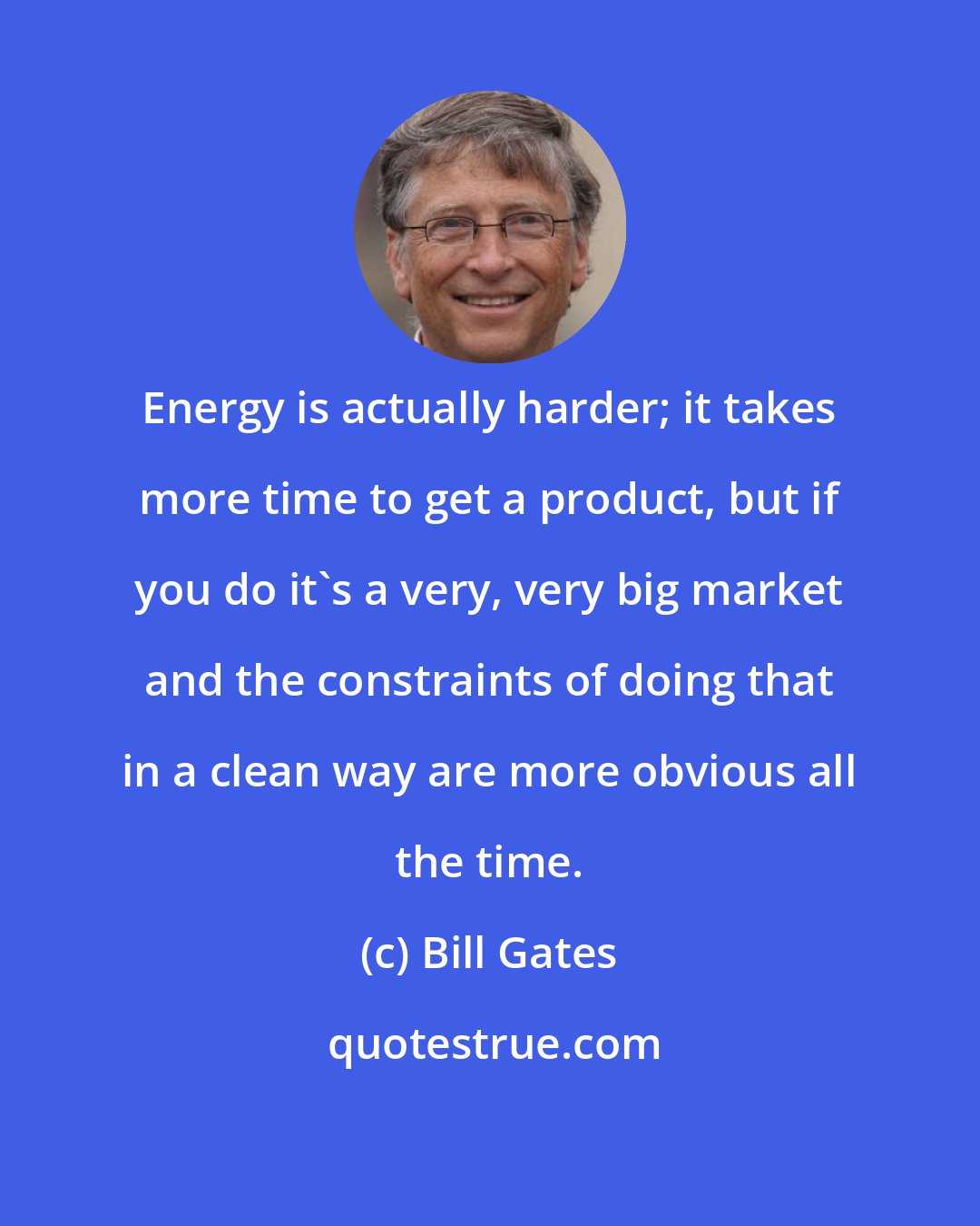 Bill Gates: Energy is actually harder; it takes more time to get a product, but if you do it's a very, very big market and the constraints of doing that in a clean way are more obvious all the time.