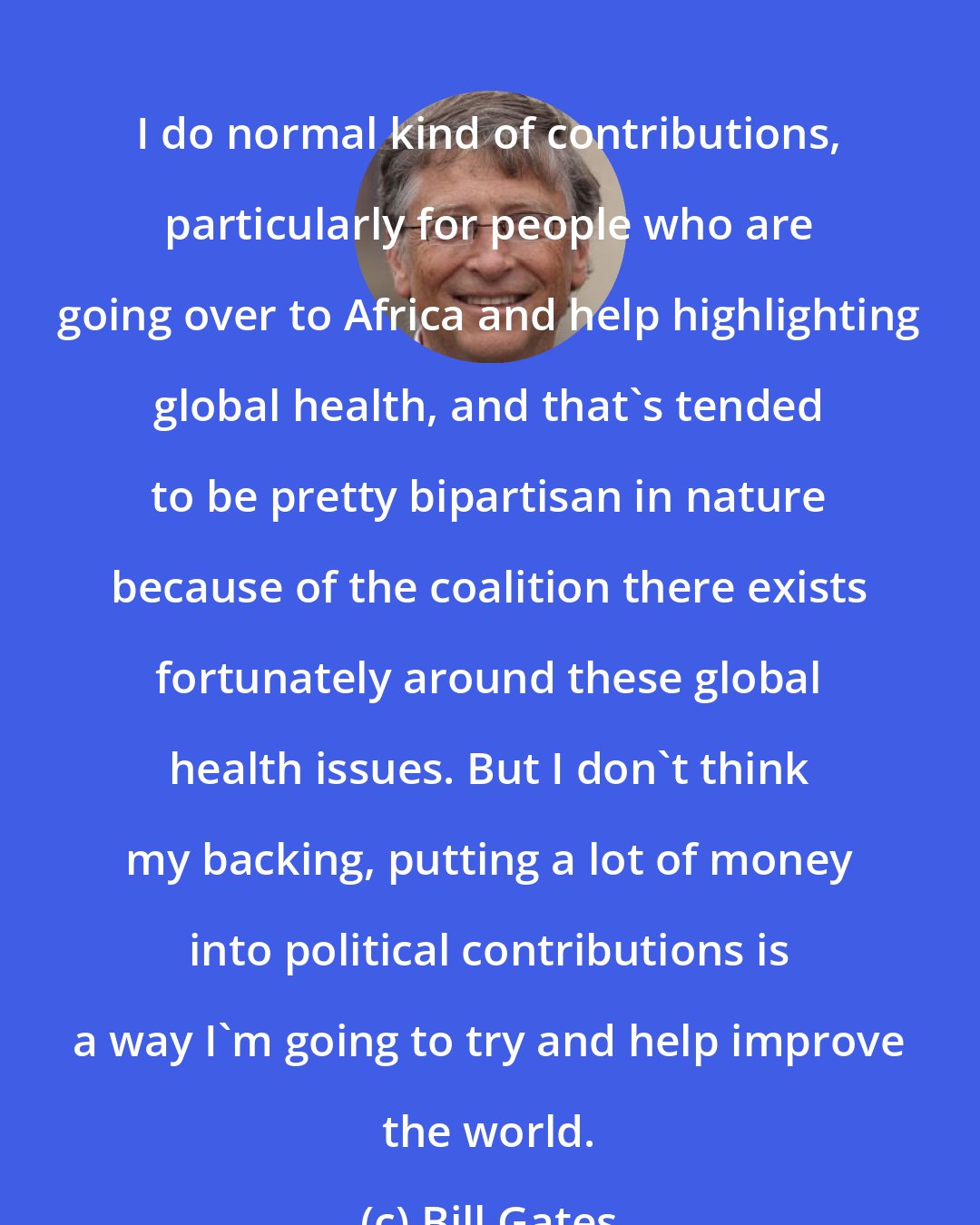 Bill Gates: I do normal kind of contributions, particularly for people who are going over to Africa and help highlighting global health, and that's tended to be pretty bipartisan in nature because of the coalition there exists fortunately around these global health issues. But I don't think my backing, putting a lot of money into political contributions is a way I'm going to try and help improve the world.
