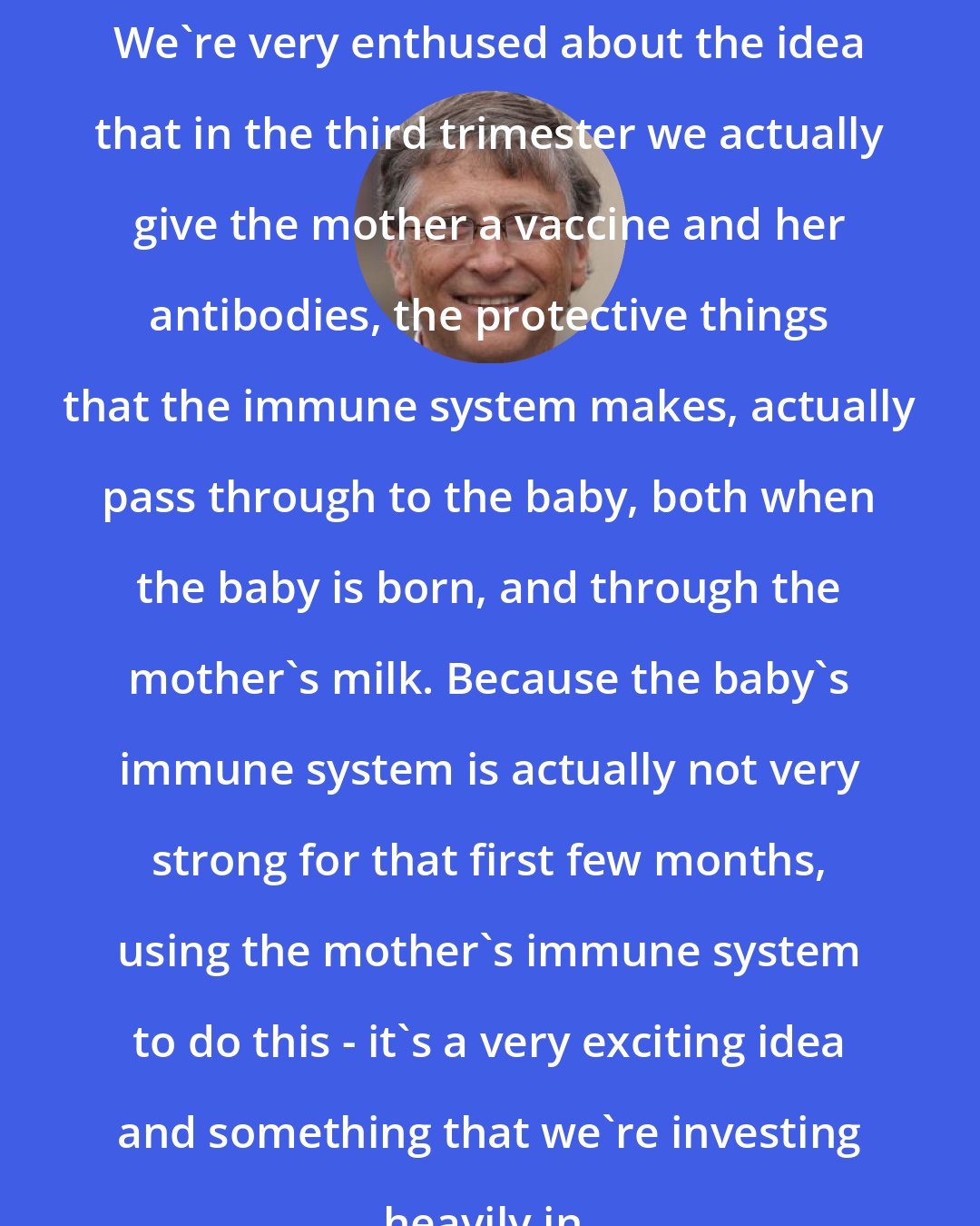 Bill Gates: We're very enthused about the idea that in the third trimester we actually give the mother a vaccine and her antibodies, the protective things that the immune system makes, actually pass through to the baby, both when the baby is born, and through the mother's milk. Because the baby's immune system is actually not very strong for that first few months, using the mother's immune system to do this - it's a very exciting idea and something that we're investing heavily in.