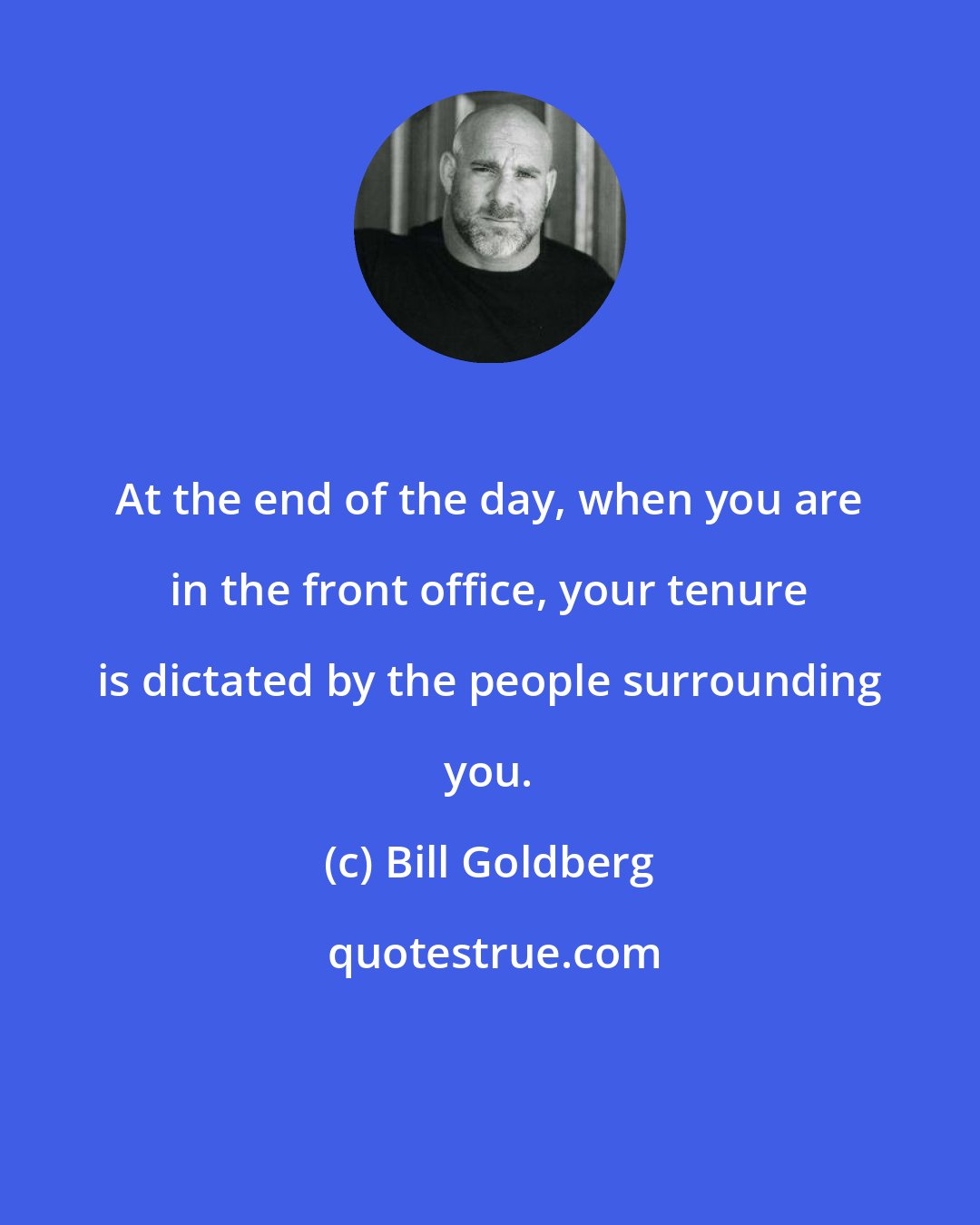 Bill Goldberg: At the end of the day, when you are in the front office, your tenure is dictated by the people surrounding you.