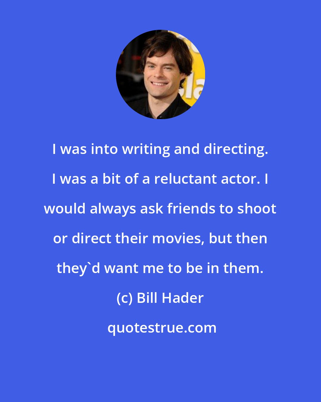 Bill Hader: I was into writing and directing. I was a bit of a reluctant actor. I would always ask friends to shoot or direct their movies, but then they'd want me to be in them.