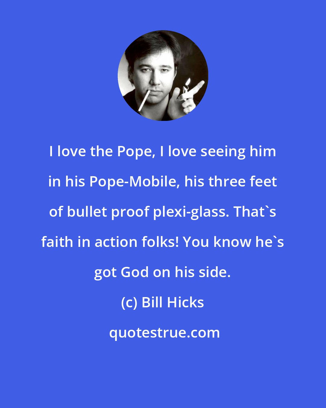 Bill Hicks: I love the Pope, I love seeing him in his Pope-Mobile, his three feet of bullet proof plexi-glass. That's faith in action folks! You know he's got God on his side.