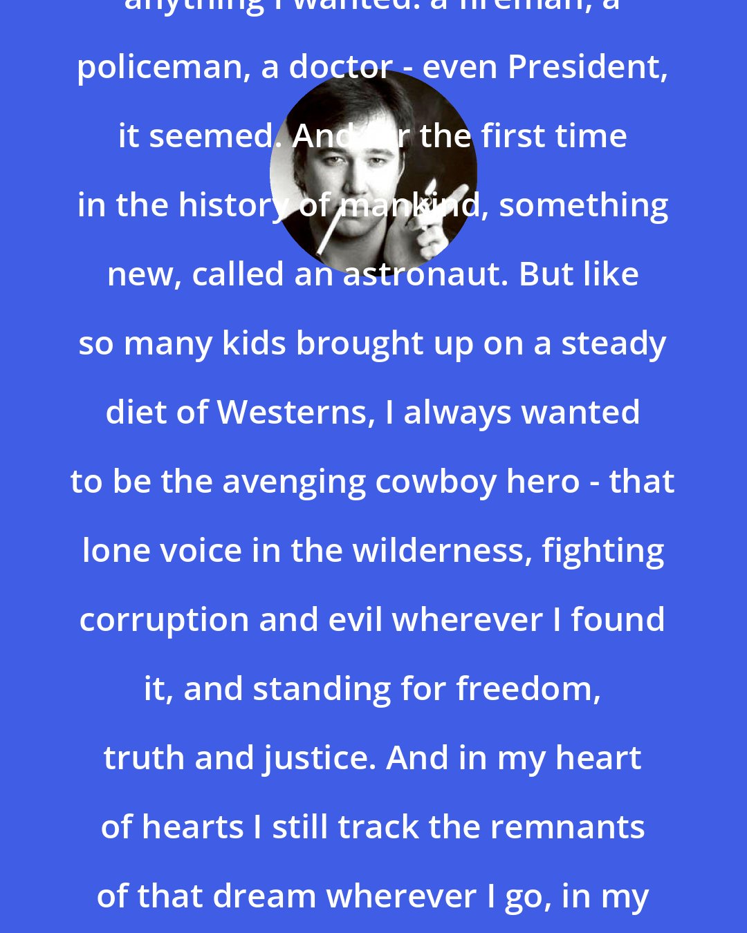 Bill Hicks: I was told when I grew up I could be anything I wanted: a fireman, a policeman, a doctor - even President, it seemed. And for the first time in the history of mankind, something new, called an astronaut. But like so many kids brought up on a steady diet of Westerns, I always wanted to be the avenging cowboy hero - that lone voice in the wilderness, fighting corruption and evil wherever I found it, and standing for freedom, truth and justice. And in my heart of hearts I still track the remnants of that dream wherever I go, in my endless ride into the setting sun.