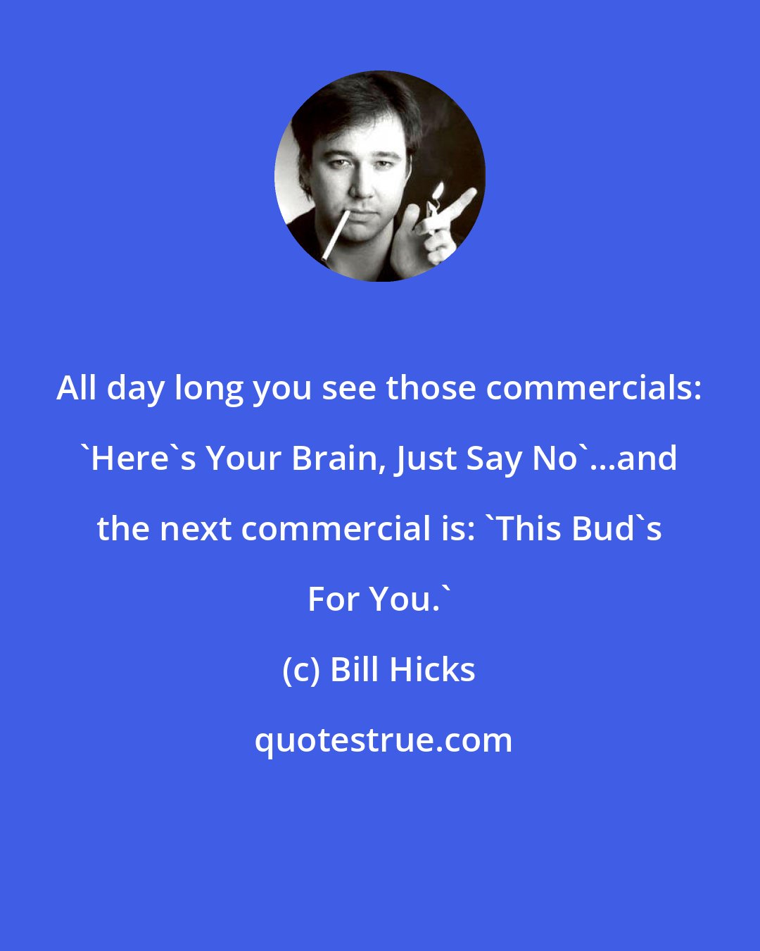Bill Hicks: All day long you see those commercials: 'Here's Your Brain, Just Say No'...and the next commercial is: 'This Bud's For You.'