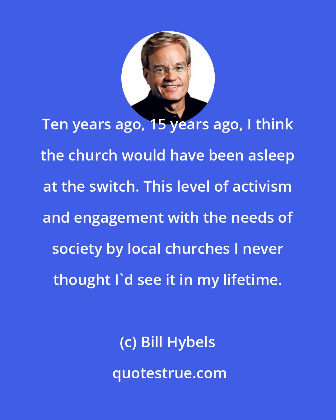 Bill Hybels: Ten years ago, 15 years ago, I think the church would have been asleep at the switch. This level of activism and engagement with the needs of society by local churches I never thought I'd see it in my lifetime.