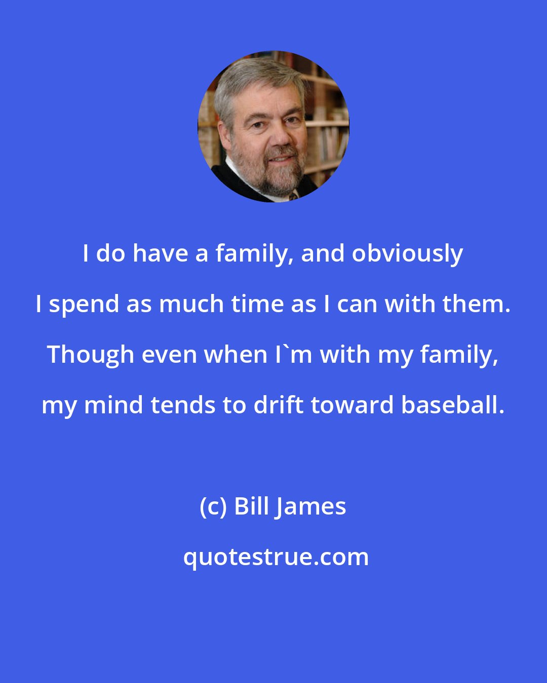 Bill James: I do have a family, and obviously I spend as much time as I can with them. Though even when I'm with my family, my mind tends to drift toward baseball.