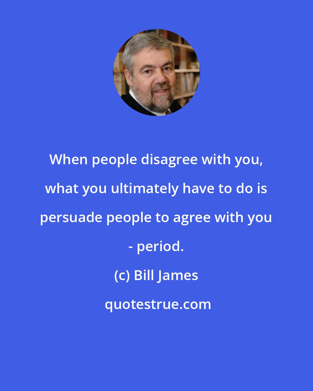 Bill James: When people disagree with you, what you ultimately have to do is persuade people to agree with you - period.