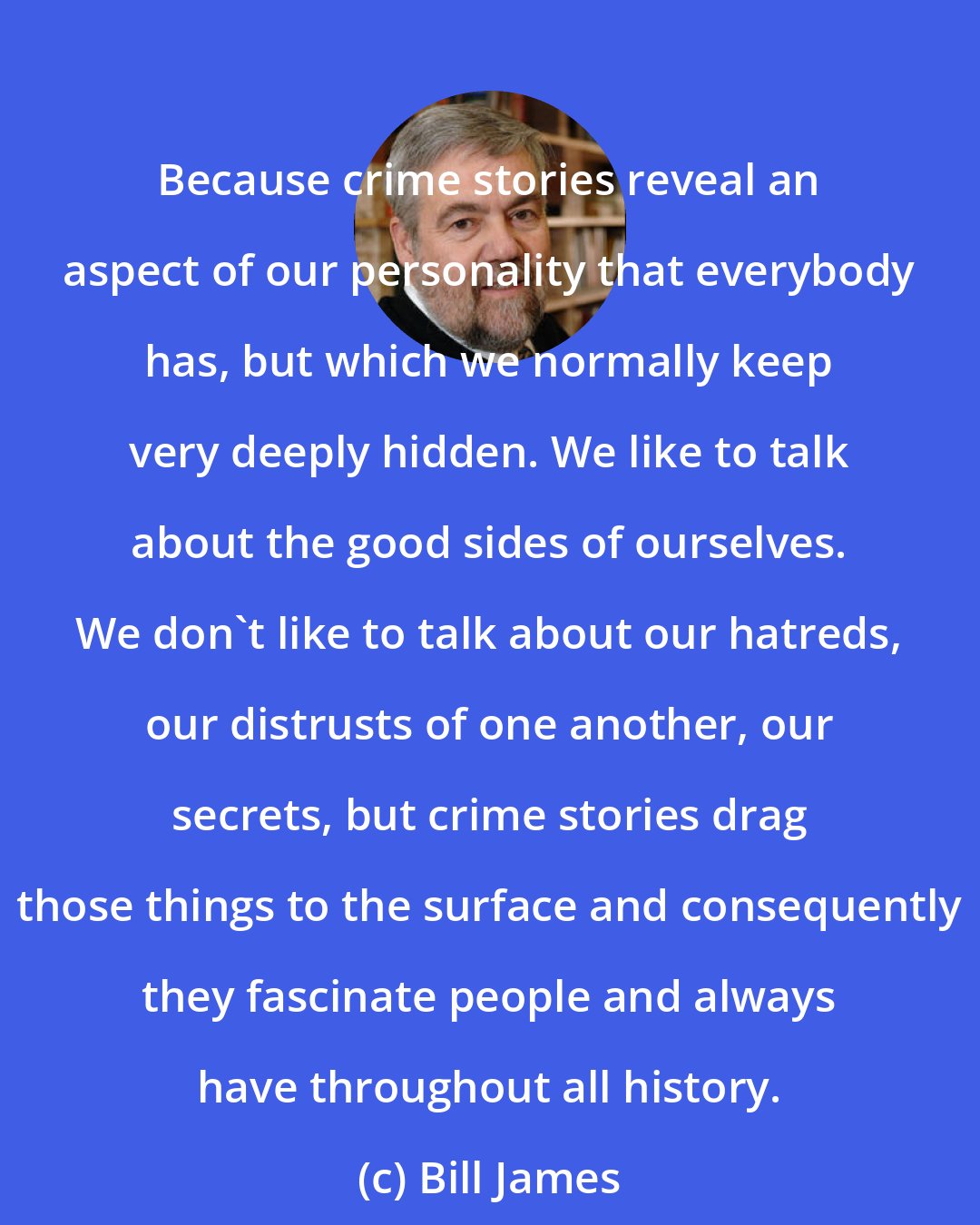 Bill James: Because crime stories reveal an aspect of our personality that everybody has, but which we normally keep very deeply hidden. We like to talk about the good sides of ourselves. We don't like to talk about our hatreds, our distrusts of one another, our secrets, but crime stories drag those things to the surface and consequently they fascinate people and always have throughout all history.