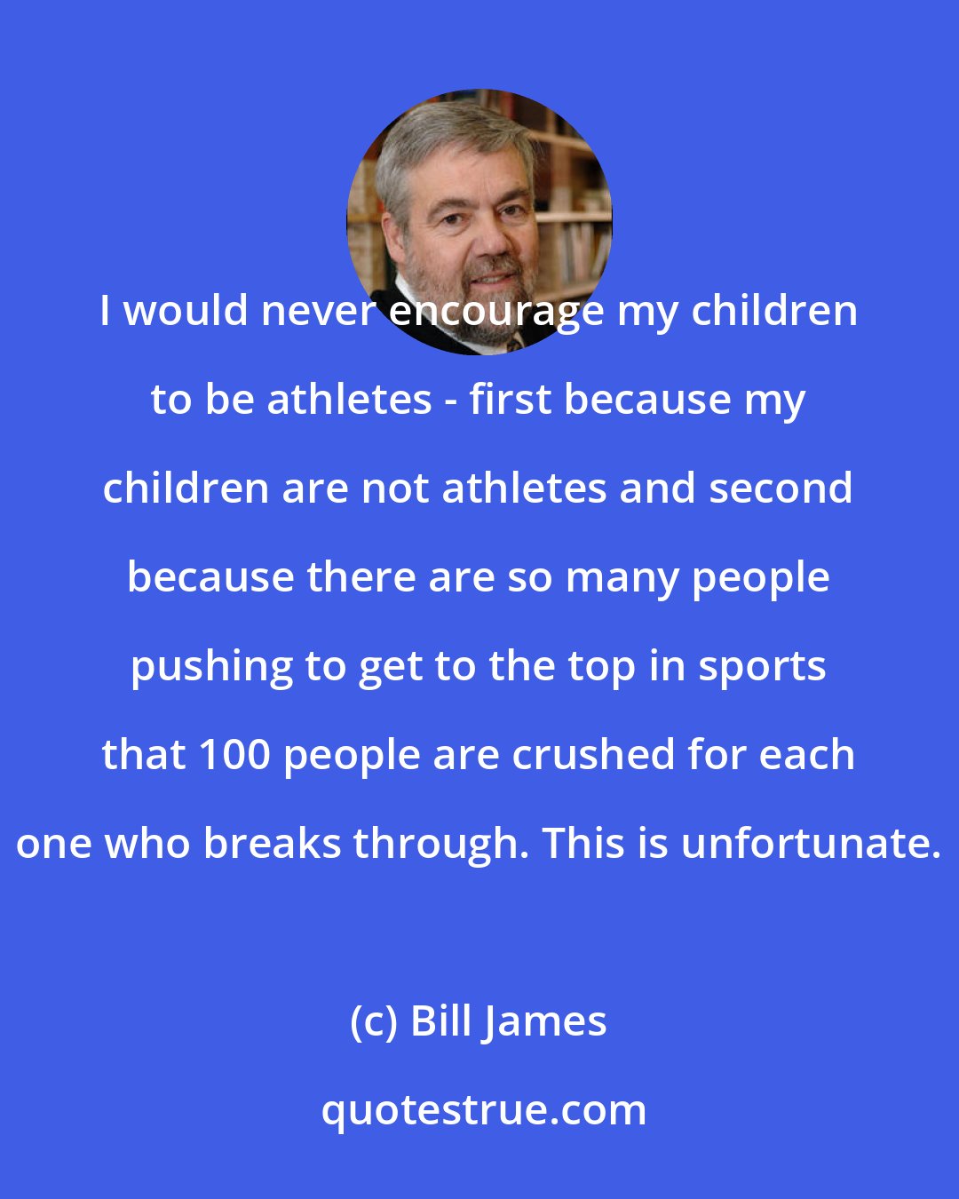 Bill James: I would never encourage my children to be athletes - first because my children are not athletes and second because there are so many people pushing to get to the top in sports that 100 people are crushed for each one who breaks through. This is unfortunate.