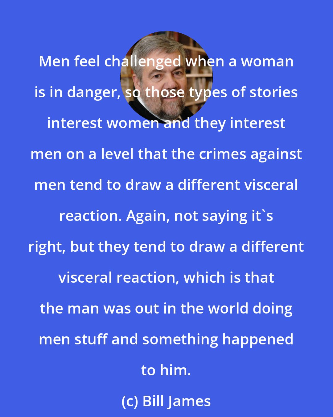 Bill James: Men feel challenged when a woman is in danger, so those types of stories interest women and they interest men on a level that the crimes against men tend to draw a different visceral reaction. Again, not saying it's right, but they tend to draw a different visceral reaction, which is that the man was out in the world doing men stuff and something happened to him.