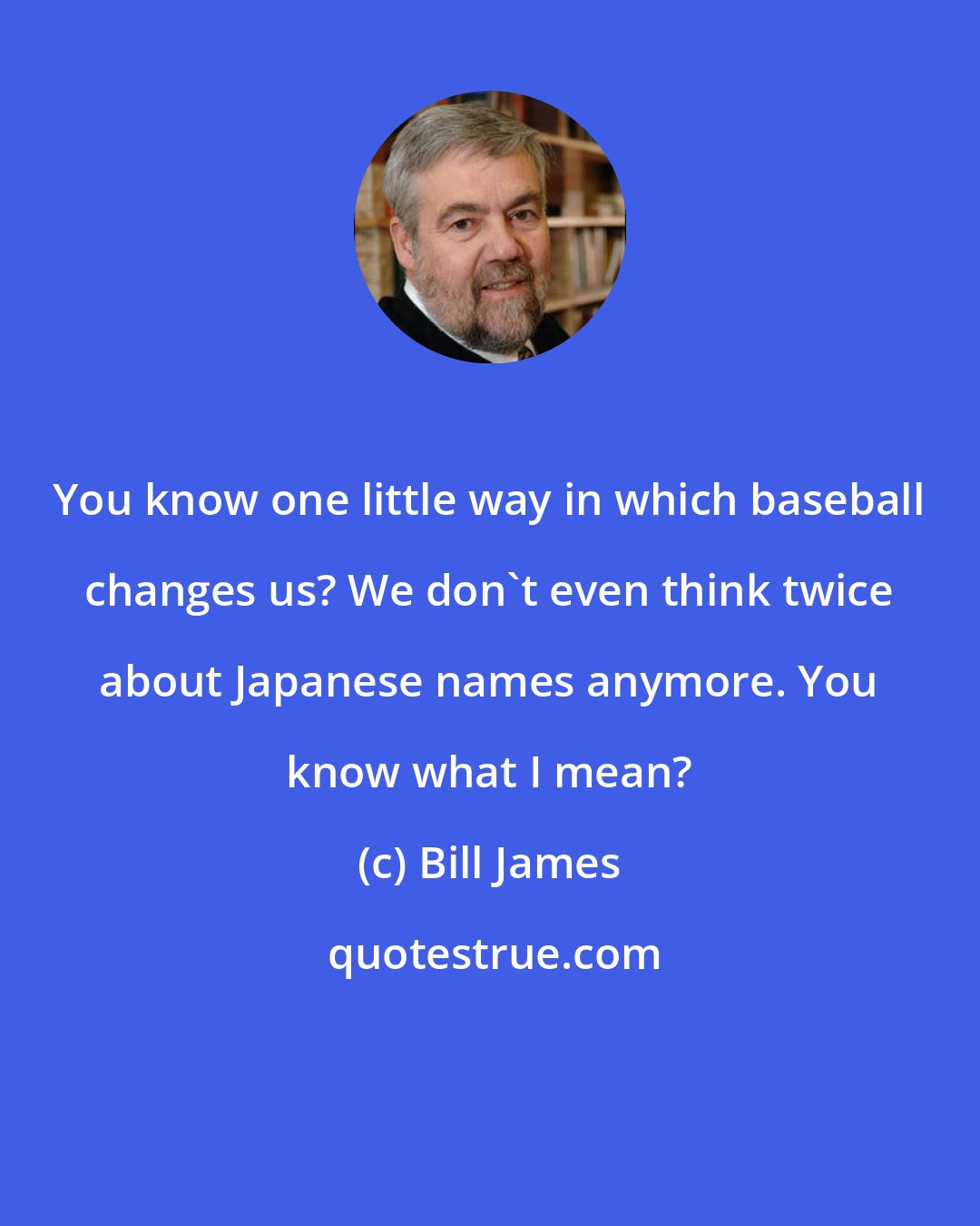 Bill James: You know one little way in which baseball changes us? We don't even think twice about Japanese names anymore. You know what I mean?