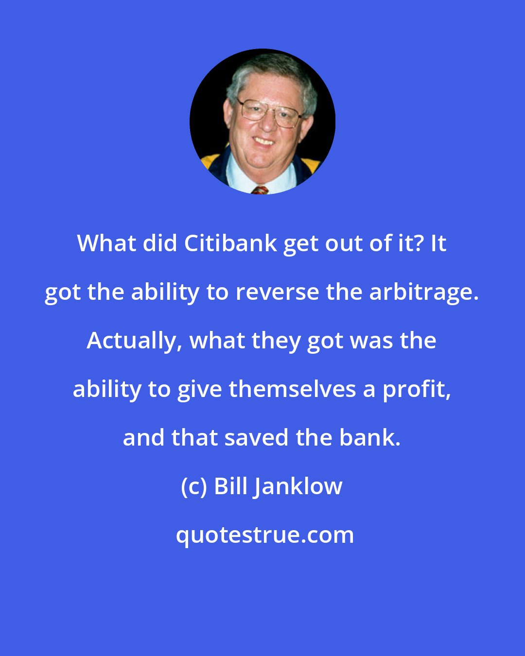 Bill Janklow: What did Citibank get out of it? It got the ability to reverse the arbitrage. Actually, what they got was the ability to give themselves a profit, and that saved the bank.