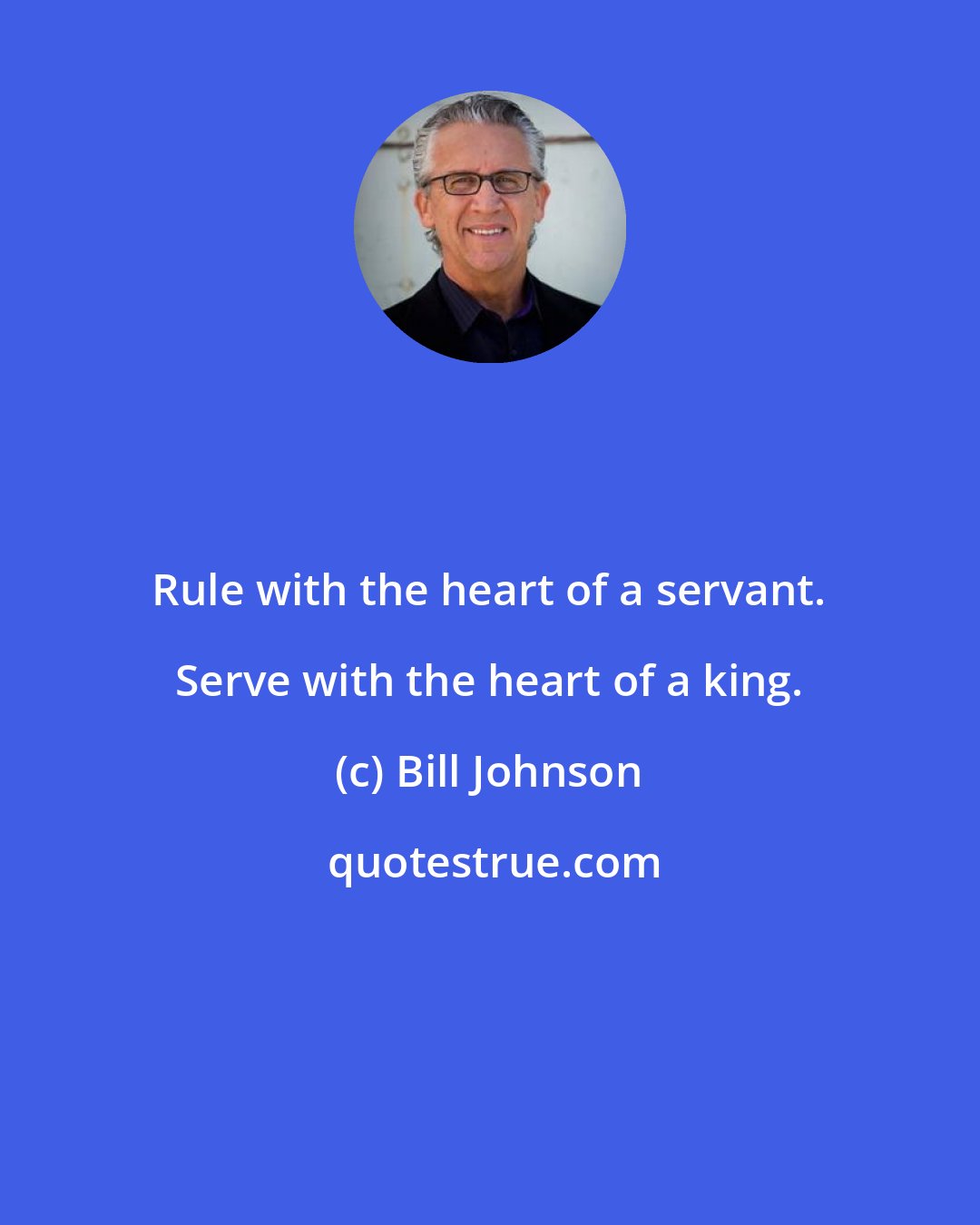 Bill Johnson: Rule with the heart of a servant. Serve with the heart of a king.