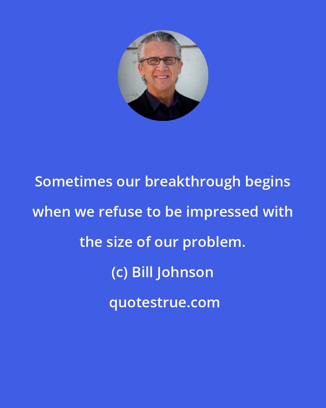 Bill Johnson: Sometimes our breakthrough begins when we refuse to be impressed with the size of our problem.