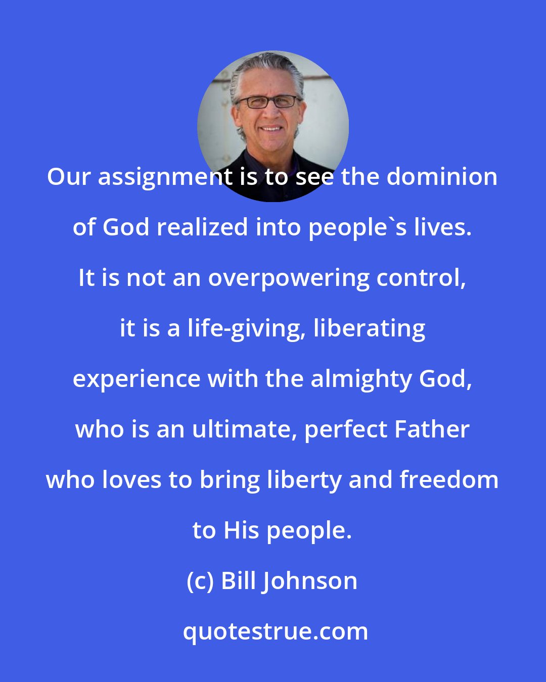 Bill Johnson: Our assignment is to see the dominion of God realized into people's lives. It is not an overpowering control, it is a life-giving, liberating experience with the almighty God, who is an ultimate, perfect Father who loves to bring liberty and freedom to His people.