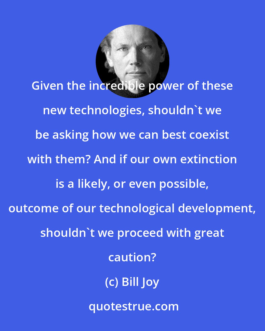 Bill Joy: Given the incredible power of these new technologies, shouldn't we be asking how we can best coexist with them? And if our own extinction is a likely, or even possible, outcome of our technological development, shouldn't we proceed with great caution?