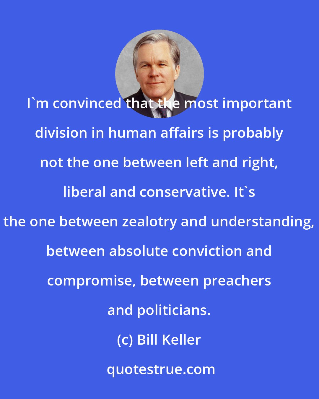Bill Keller: I'm convinced that the most important division in human affairs is probably not the one between left and right, liberal and conservative. It's the one between zealotry and understanding, between absolute conviction and compromise, between preachers and politicians.