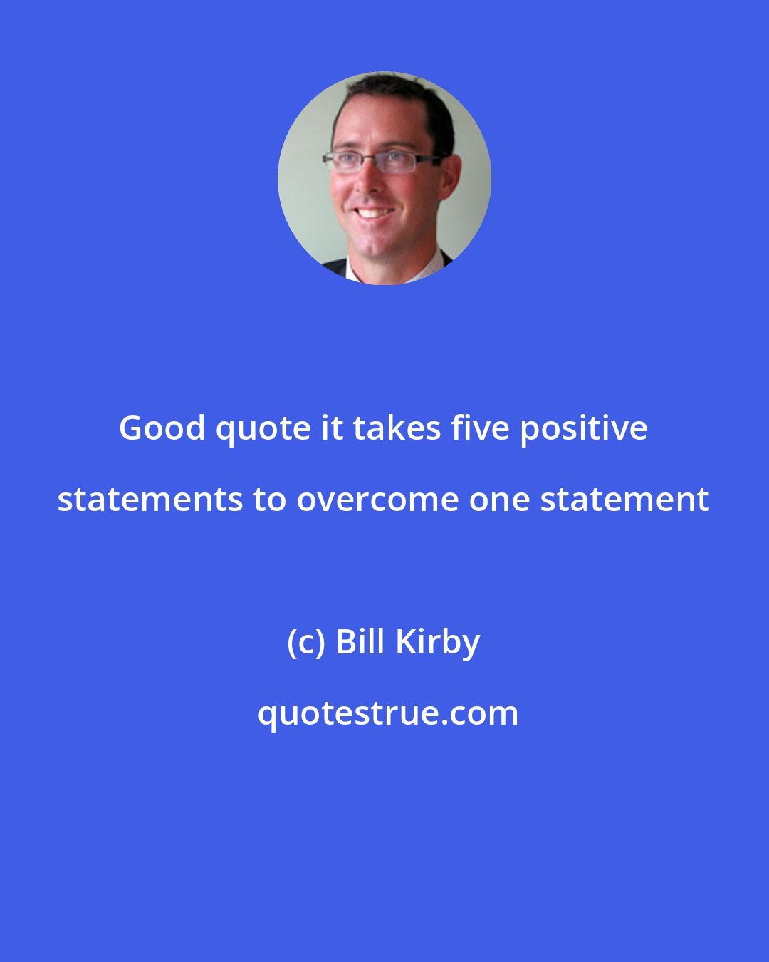 Bill Kirby: Good quote it takes five positive statements to overcome one statement