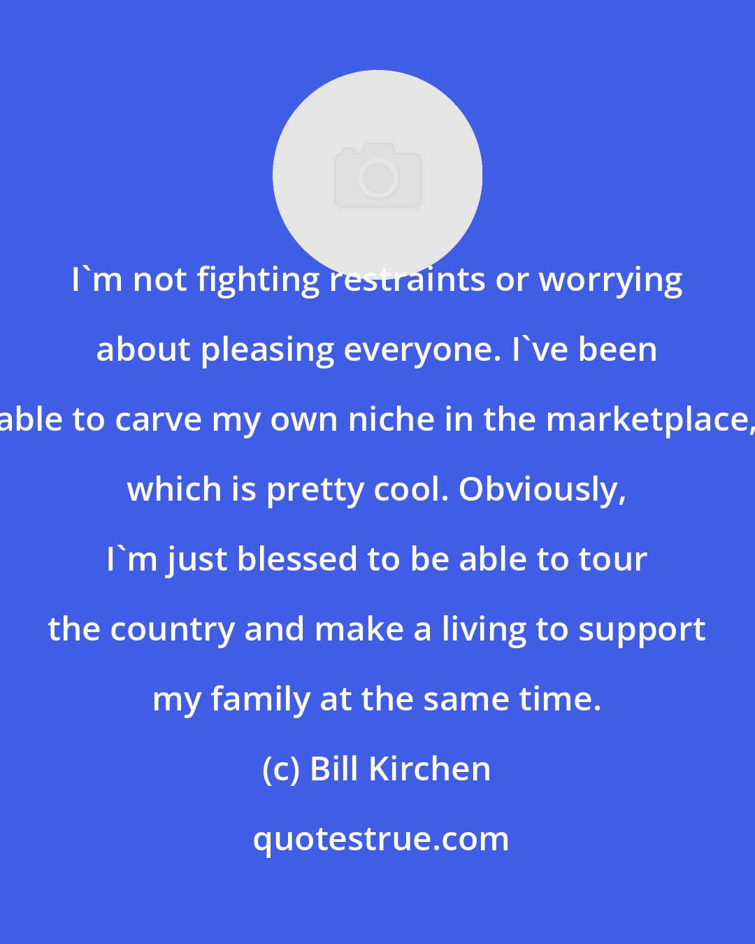 Bill Kirchen: I'm not fighting restraints or worrying about pleasing everyone. I've been able to carve my own niche in the marketplace, which is pretty cool. Obviously, I'm just blessed to be able to tour the country and make a living to support my family at the same time.