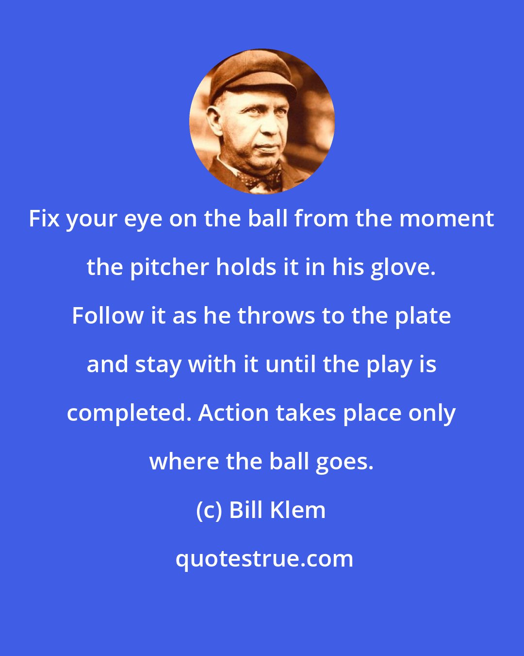 Bill Klem: Fix your eye on the ball from the moment the pitcher holds it in his glove. Follow it as he throws to the plate and stay with it until the play is completed. Action takes place only where the ball goes.