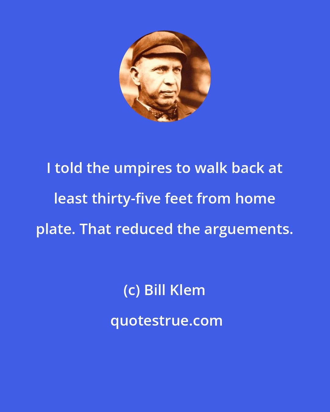 Bill Klem: I told the umpires to walk back at least thirty-five feet from home plate. That reduced the arguements.