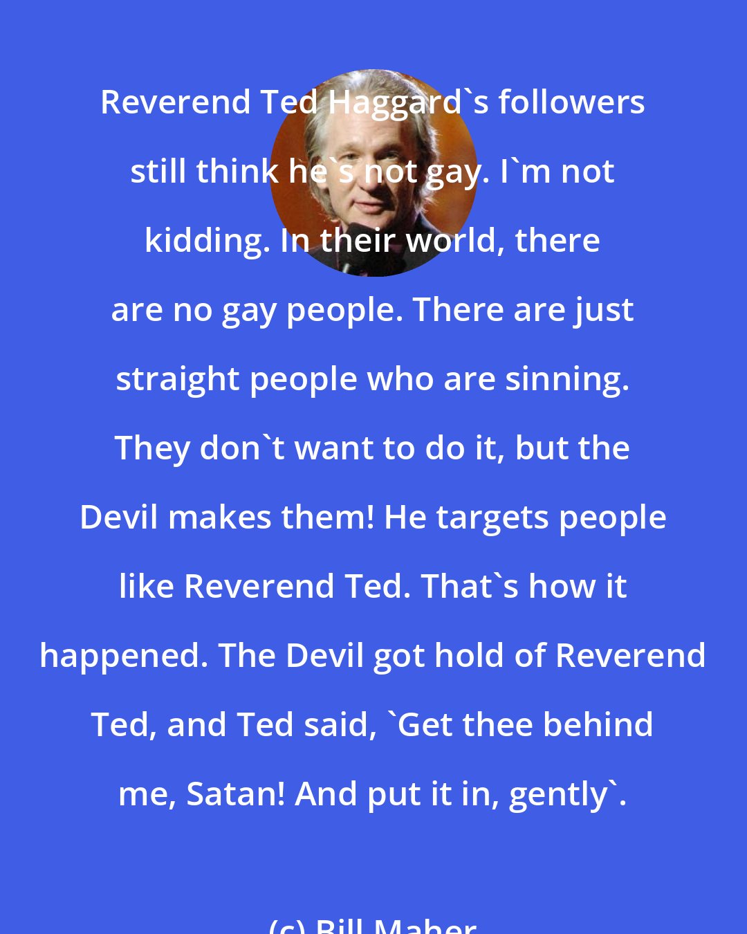 Bill Maher: Reverend Ted Haggard's followers still think he's not gay. I'm not kidding. In their world, there are no gay people. There are just straight people who are sinning. They don't want to do it, but the Devil makes them! He targets people like Reverend Ted. That's how it happened. The Devil got hold of Reverend Ted, and Ted said, 'Get thee behind me, Satan! And put it in, gently'.