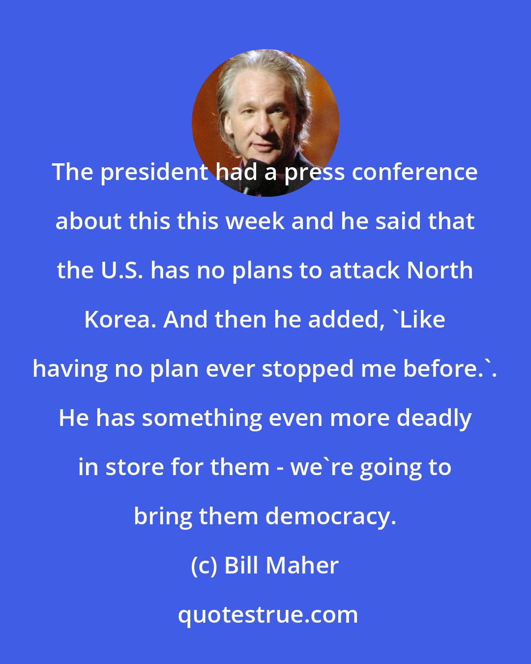 Bill Maher: The president had a press conference about this this week and he said that the U.S. has no plans to attack North Korea. And then he added, 'Like having no plan ever stopped me before.'. He has something even more deadly in store for them - we're going to bring them democracy.