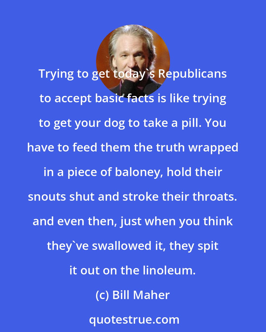 Bill Maher: Trying to get today's Republicans to accept basic facts is like trying to get your dog to take a pill. You have to feed them the truth wrapped in a piece of baloney, hold their snouts shut and stroke their throats. and even then, just when you think they've swallowed it, they spit it out on the linoleum.