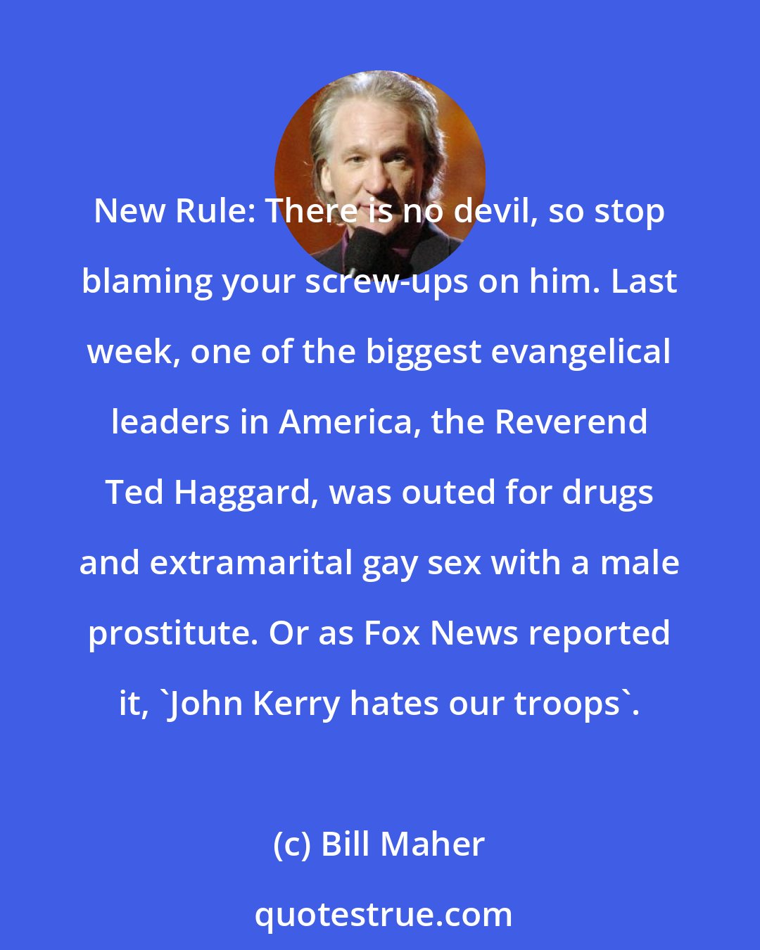 Bill Maher: New Rule: There is no devil, so stop blaming your screw-ups on him. Last week, one of the biggest evangelical leaders in America, the Reverend Ted Haggard, was outed for drugs and extramarital gay sex with a male prostitute. Or as Fox News reported it, 'John Kerry hates our troops'.