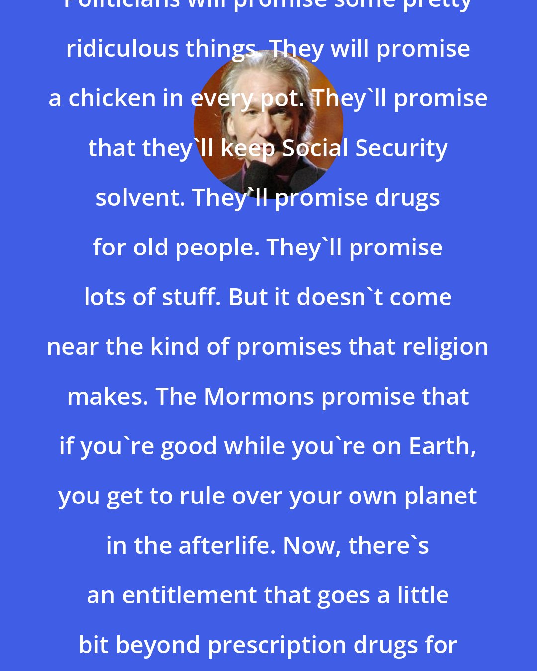 Bill Maher: Politicians will promise some pretty ridiculous things. They will promise a chicken in every pot. They'll promise that they'll keep Social Security solvent. They'll promise drugs for old people. They'll promise lots of stuff. But it doesn't come near the kind of promises that religion makes. The Mormons promise that if you're good while you're on Earth, you get to rule over your own planet in the afterlife. Now, there's an entitlement that goes a little bit beyond prescription drugs for old people.