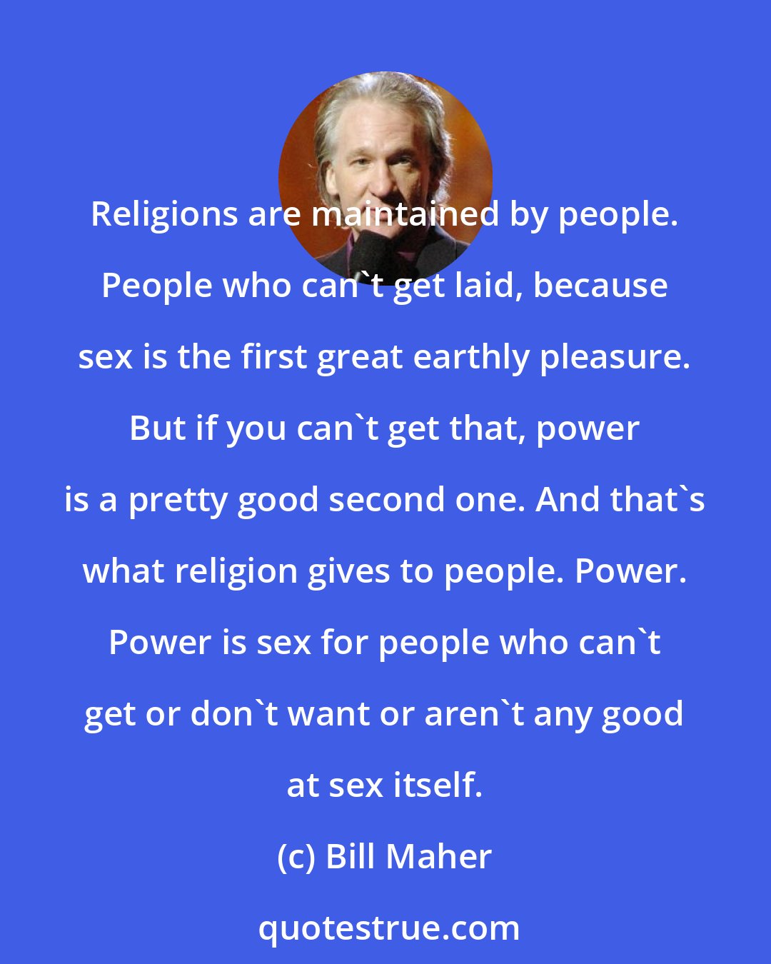Bill Maher: Religions are maintained by people. People who can't get laid, because sex is the first great earthly pleasure. But if you can't get that, power is a pretty good second one. And that's what religion gives to people. Power. Power is sex for people who can't get or don't want or aren't any good at sex itself.