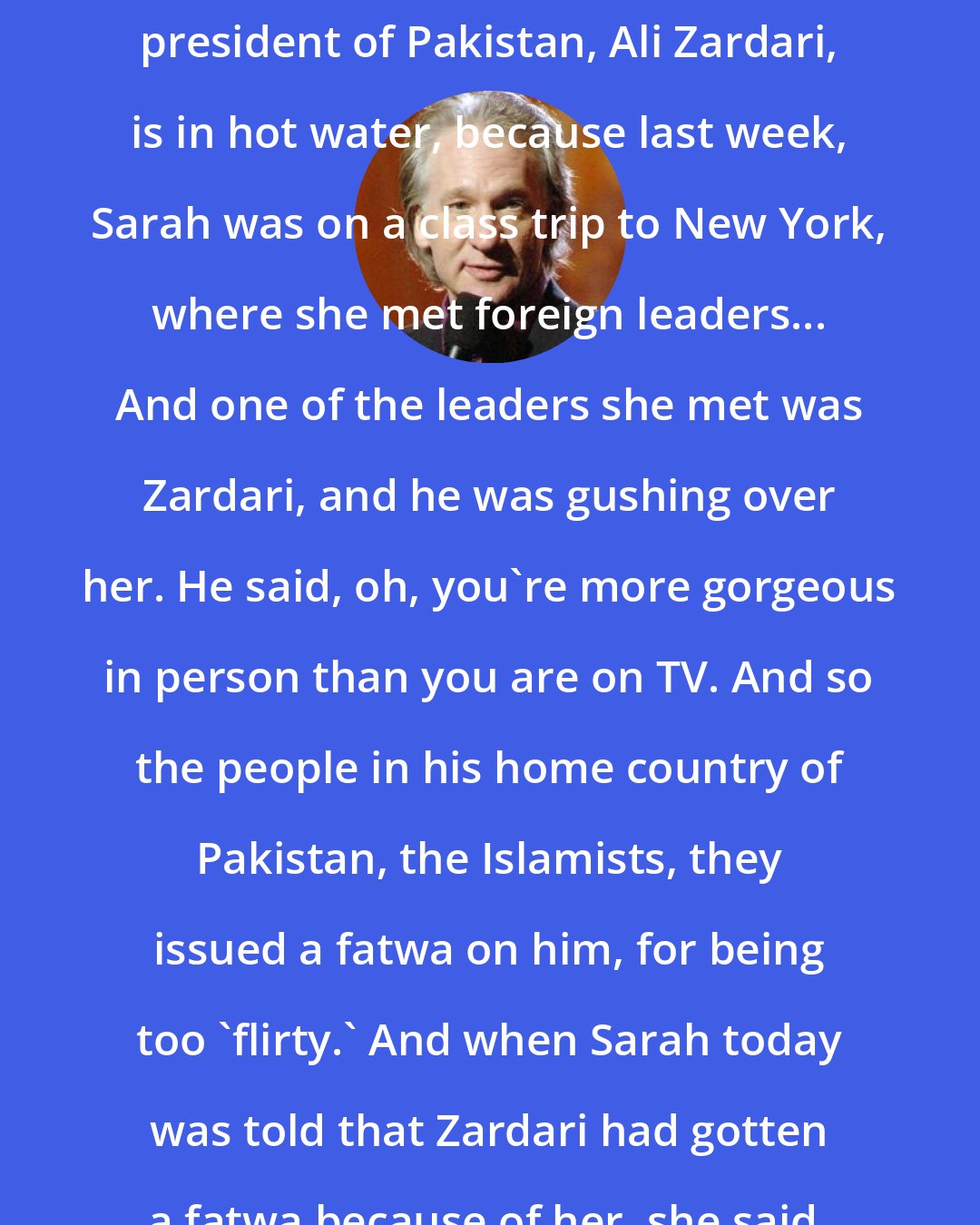 Bill Maher: Sarah Palin has already had an effect on foreign relations... The new president of Pakistan, Ali Zardari, is in hot water, because last week, Sarah was on a class trip to New York, where she met foreign leaders... And one of the leaders she met was Zardari, and he was gushing over her. He said, oh, you're more gorgeous in person than you are on TV. And so the people in his home country of Pakistan, the Islamists, they issued a fatwa on him, for being too 'flirty.' And when Sarah today was told that Zardari had gotten a fatwa because of her, she said, 'I know, I felt it when he hugged me.'