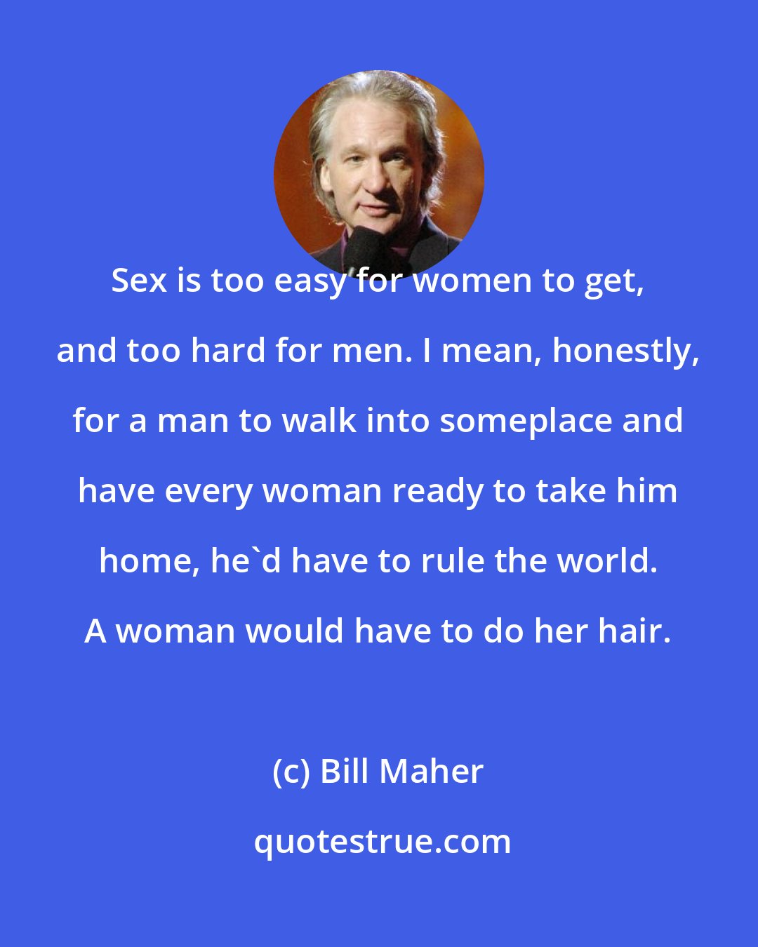 Bill Maher: Sex is too easy for women to get, and too hard for men. I mean, honestly, for a man to walk into someplace and have every woman ready to take him home, he'd have to rule the world. A woman would have to do her hair.