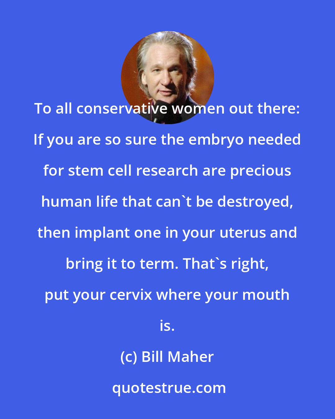 Bill Maher: To all conservative women out there: If you are so sure the embryo needed for stem cell research are precious human life that can't be destroyed, then implant one in your uterus and bring it to term. That's right, put your cervix where your mouth is.