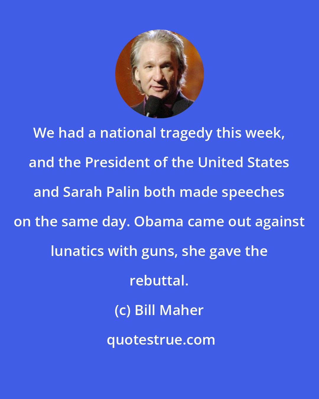 Bill Maher: We had a national tragedy this week, and the President of the United States and Sarah Palin both made speeches on the same day. Obama came out against lunatics with guns, she gave the rebuttal.