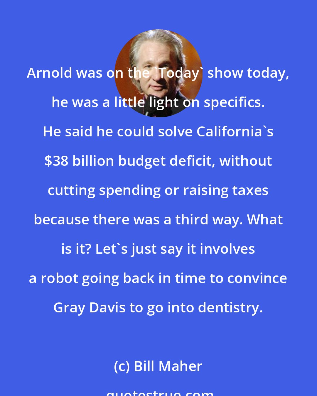 Bill Maher: Arnold was on the 'Today' show today, he was a little light on specifics. He said he could solve California's $38 billion budget deficit, without cutting spending or raising taxes because there was a third way. What is it? Let's just say it involves a robot going back in time to convince Gray Davis to go into dentistry.