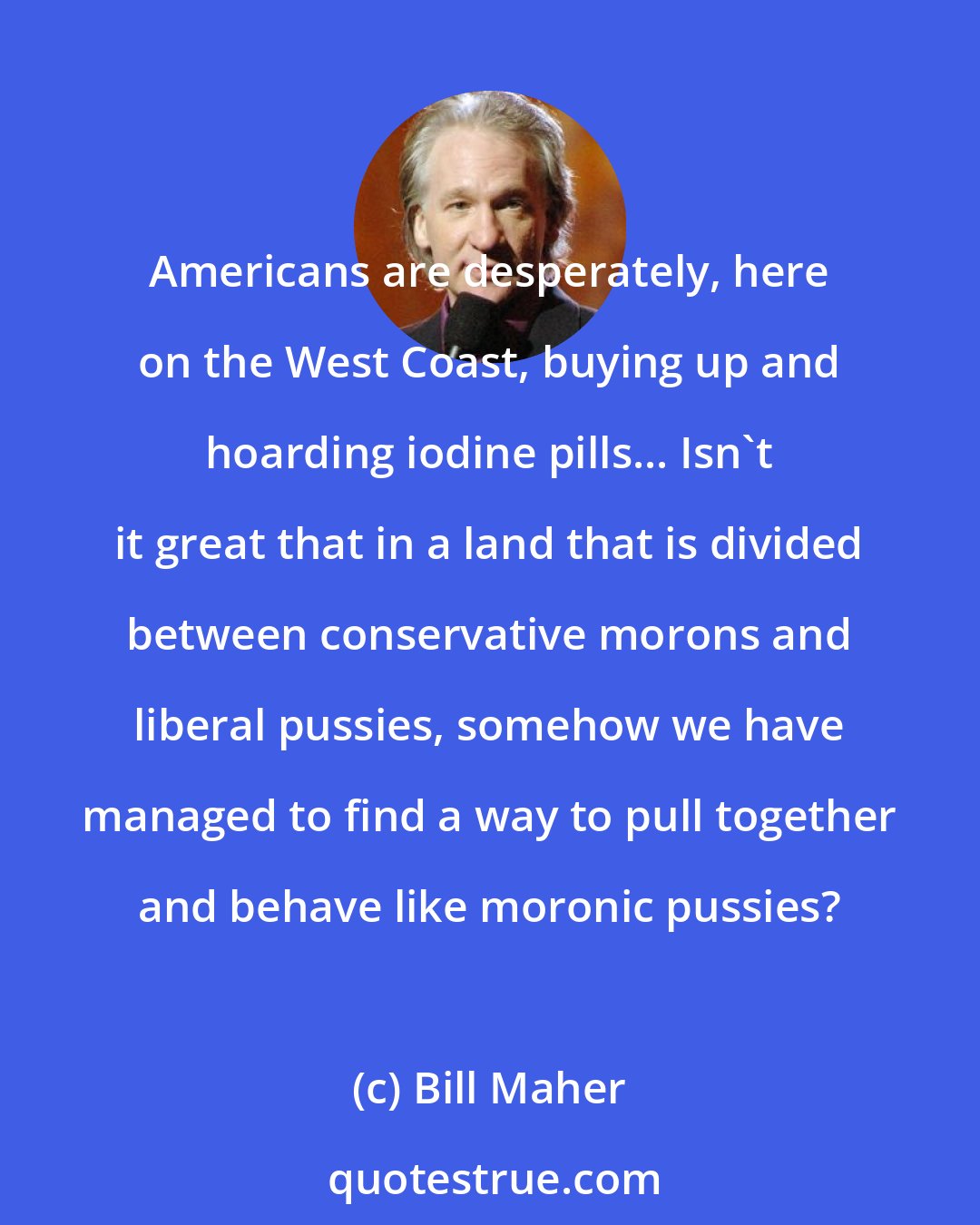 Bill Maher: Americans are desperately, here on the West Coast, buying up and hoarding iodine pills... Isn't it great that in a land that is divided between conservative morons and liberal pussies, somehow we have managed to find a way to pull together and behave like moronic pussies?