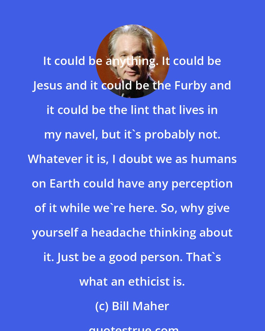 Bill Maher: It could be anything. It could be Jesus and it could be the Furby and it could be the lint that lives in my navel, but it's probably not. Whatever it is, I doubt we as humans on Earth could have any perception of it while we're here. So, why give yourself a headache thinking about it. Just be a good person. That's what an ethicist is.
