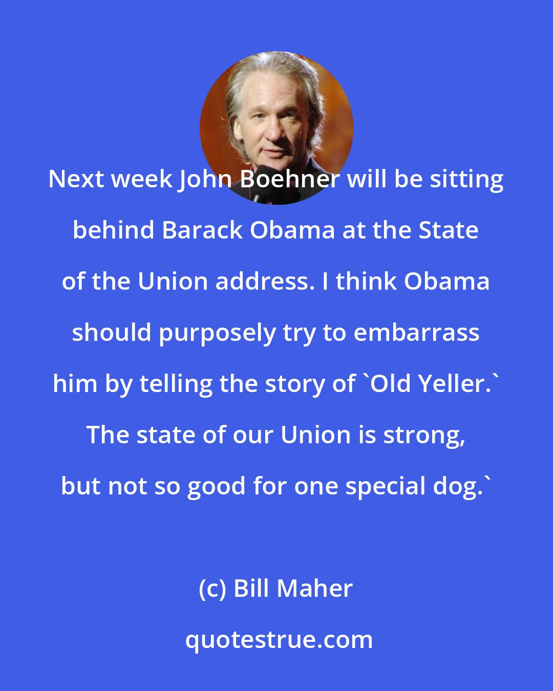 Bill Maher: Next week John Boehner will be sitting behind Barack Obama at the State of the Union address. I think Obama should purposely try to embarrass him by telling the story of 'Old Yeller.' The state of our Union is strong, but not so good for one special dog.'