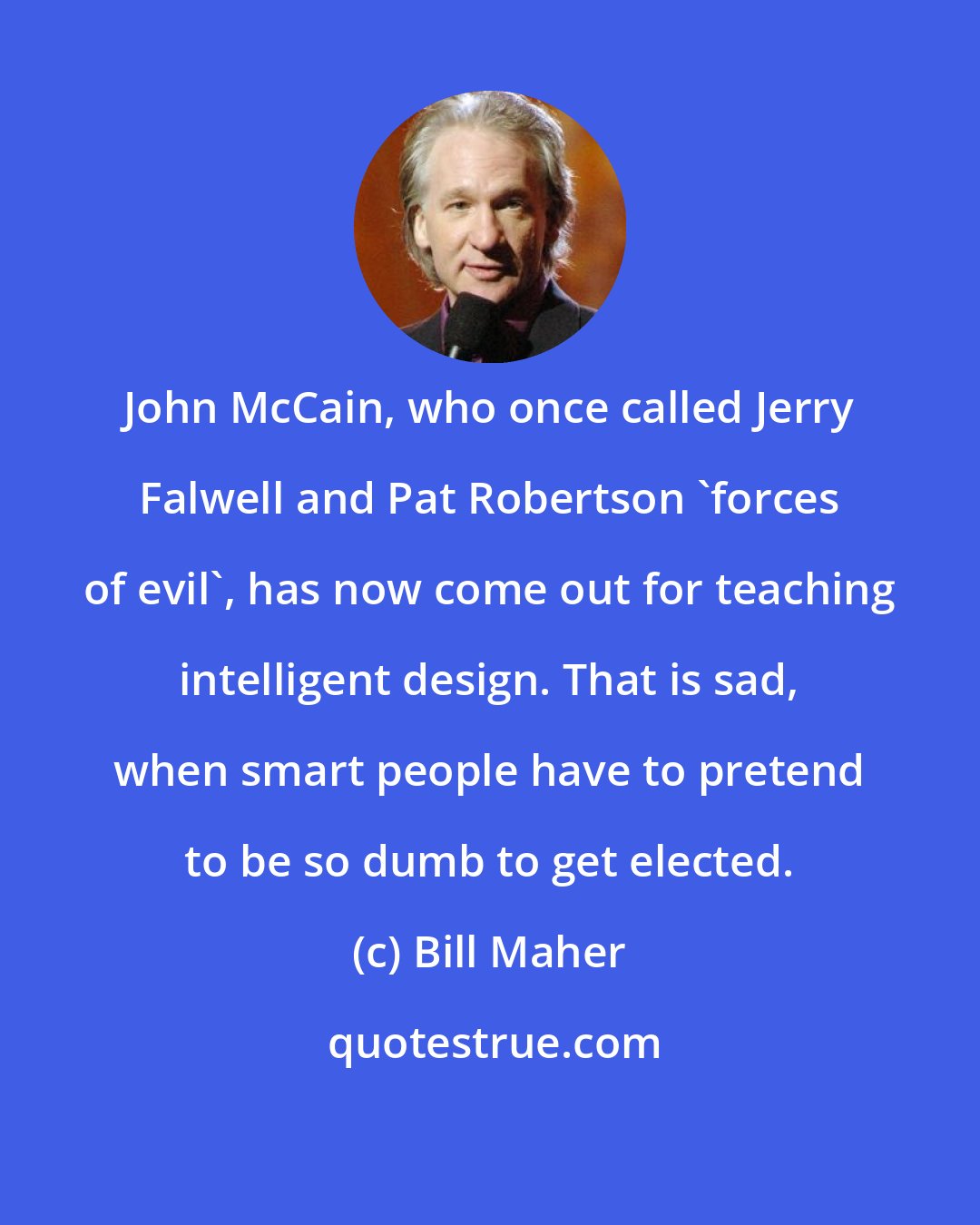 Bill Maher: John McCain, who once called Jerry Falwell and Pat Robertson 'forces of evil', has now come out for teaching intelligent design. That is sad, when smart people have to pretend to be so dumb to get elected.