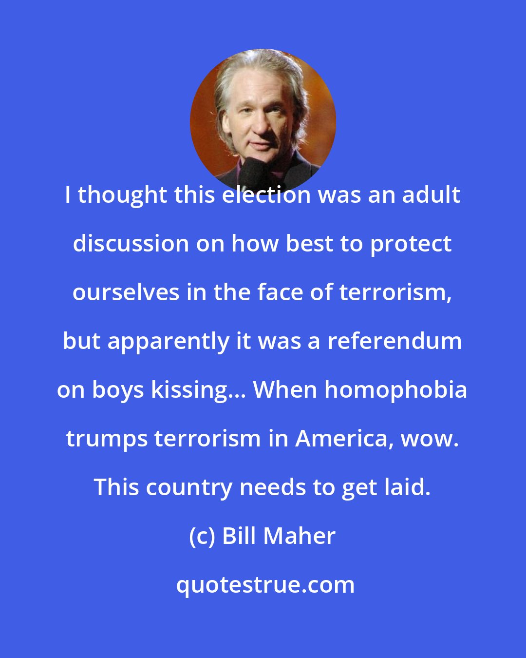 Bill Maher: I thought this election was an adult discussion on how best to protect ourselves in the face of terrorism, but apparently it was a referendum on boys kissing... When homophobia trumps terrorism in America, wow. This country needs to get laid.