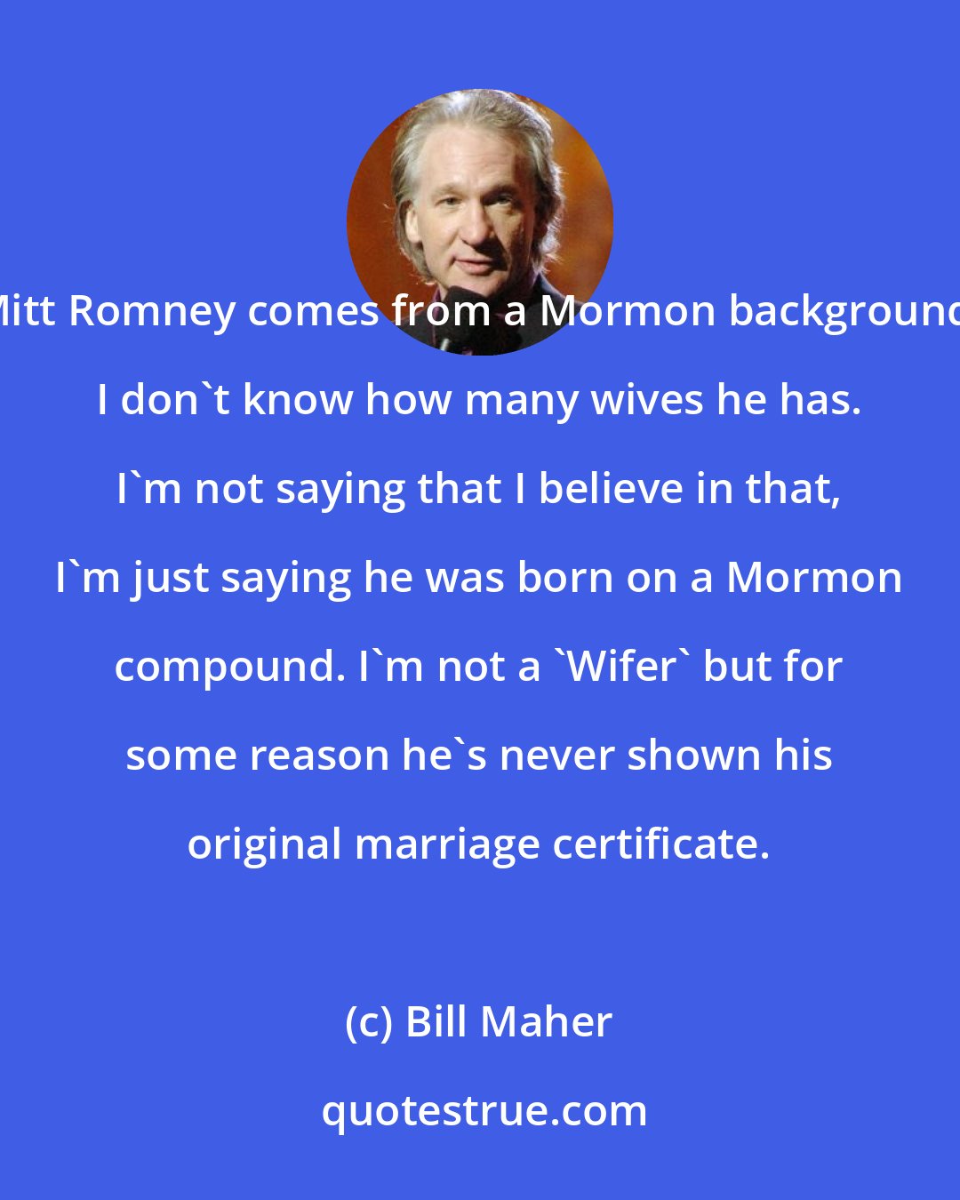 Bill Maher: Mitt Romney comes from a Mormon background. I don't know how many wives he has. I'm not saying that I believe in that, I'm just saying he was born on a Mormon compound. I'm not a 'Wifer' but for some reason he's never shown his original marriage certificate.