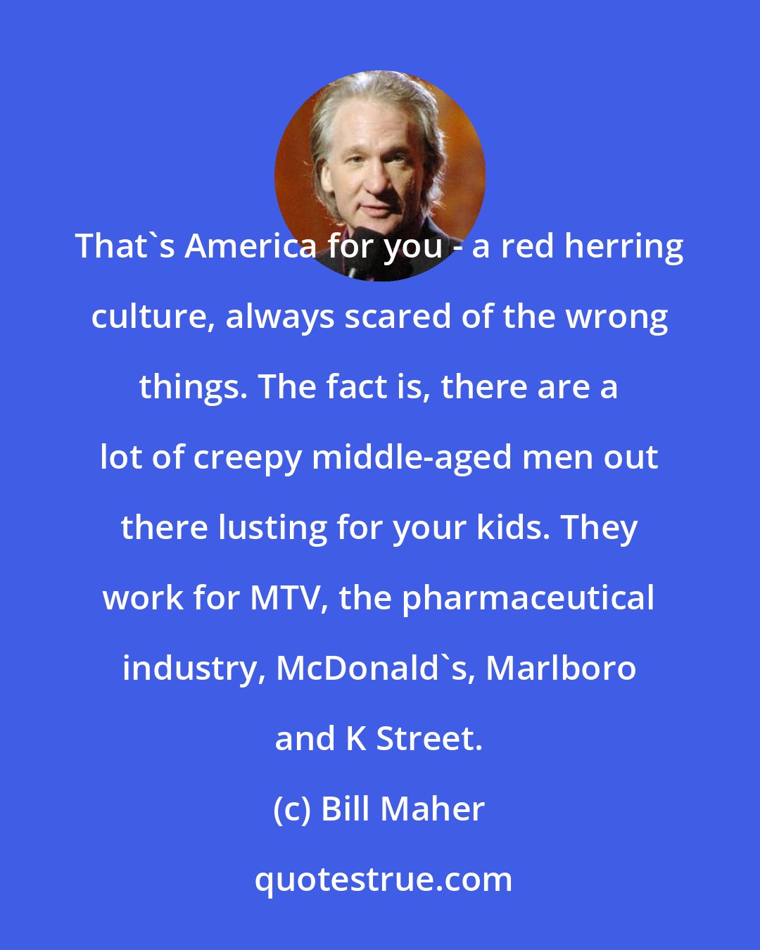 Bill Maher: That's America for you - a red herring culture, always scared of the wrong things. The fact is, there are a lot of creepy middle-aged men out there lusting for your kids. They work for MTV, the pharmaceutical industry, McDonald's, Marlboro and K Street.
